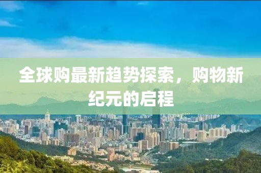 全球购最新趋势探索，购物新纪元的启程