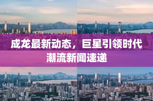 成龙最新动态，巨星引领时代潮流新闻速递