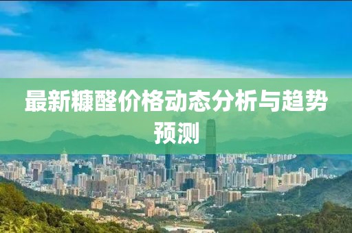 最新糠醛价格动态分析与趋势预测