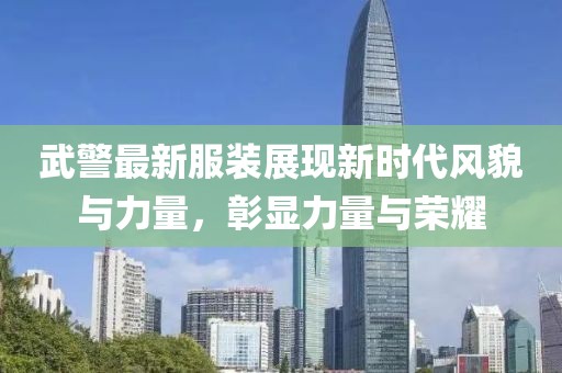 武警最新服装展现新时代风貌与力量，彰显力量与荣耀