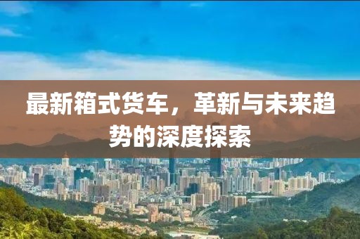 最新箱式货车，革新与未来趋势的深度探索