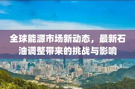 全球能源市场新动态，最新石油调整带来的挑战与影响