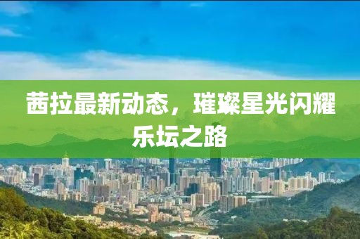 茜拉最新动态，璀璨星光闪耀乐坛之路