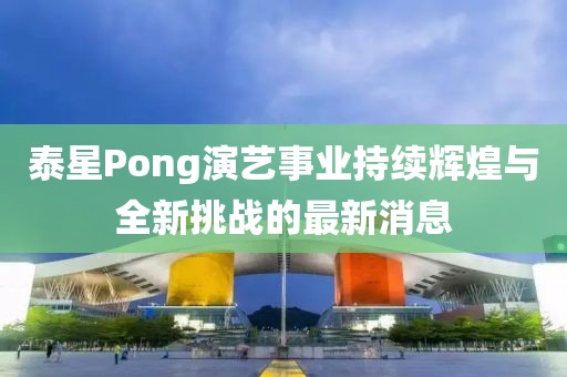 泰星Pong演艺事业持续辉煌与全新挑战的最新消息