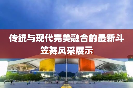 传统与现代完美融合的最新斗笠舞风采展示