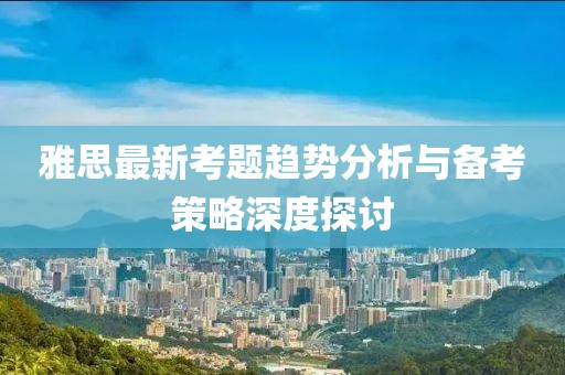 雅思最新考题趋势分析与备考策略深度探讨