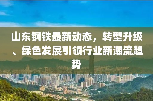 山东钢铁最新动态，转型升级、绿色发展引领行业新潮流趋势