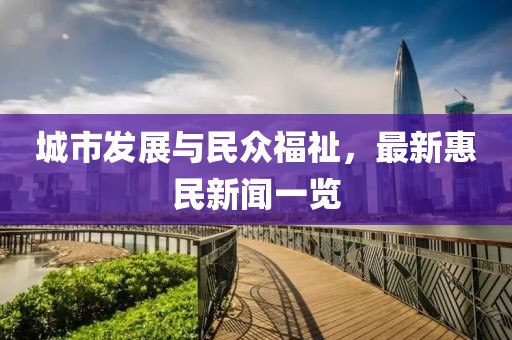 城市发展与民众福祉，最新惠民新闻一览