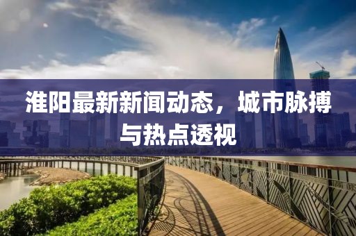 淮阳最新新闻动态，城市脉搏与热点透视