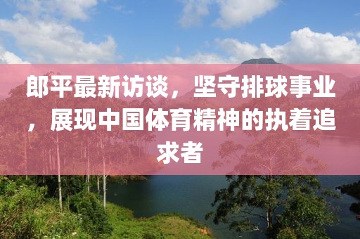 郎平最新访谈，坚守排球事业，展现中国体育精神的执着追求者