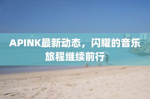 APINK最新动态，闪耀的音乐旅程继续前行