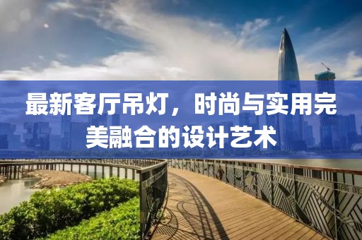 最新客厅吊灯，时尚与实用完美融合的设计艺术