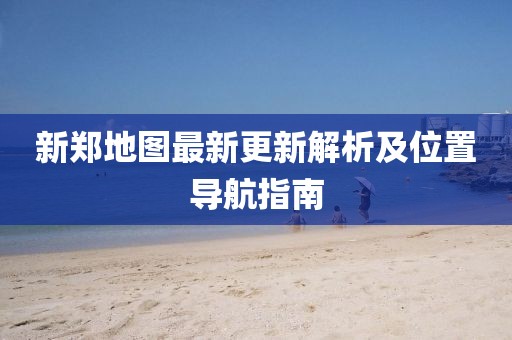 新郑地图最新更新解析及位置导航指南