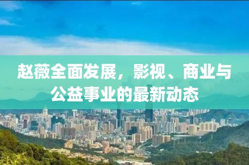 赵薇全面发展，影视、商业与公益事业的最新动态