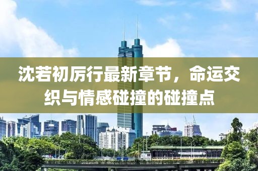 沈若初厉行最新章节，命运交织与情感碰撞的碰撞点