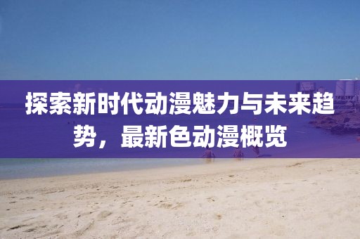 探索新时代动漫魅力与未来趋势，最新色动漫概览