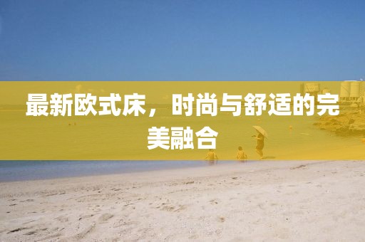 最新欧式床，时尚与舒适的完美融合