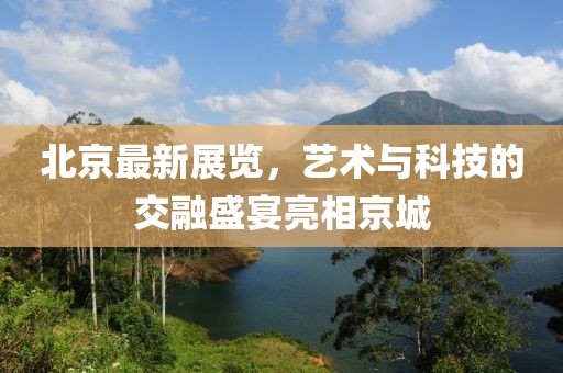 北京最新展览，艺术与科技的交融盛宴亮相京城