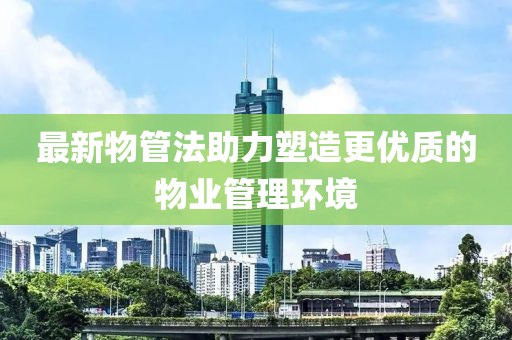 最新物管法助力塑造更优质的物业管理环境