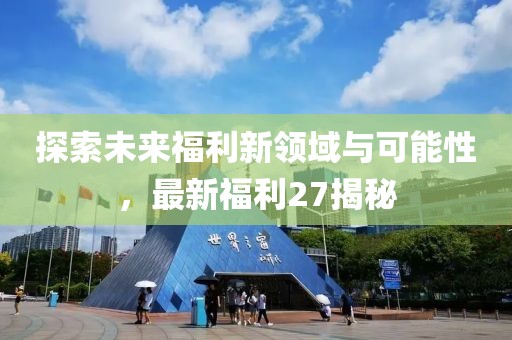 探索未来福利新领域与可能性，最新福利27揭秘