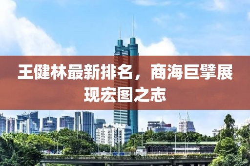 王健林最新排名，商海巨擘展现宏图之志