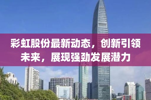 彩虹股份最新动态，创新引领未来，展现强劲发展潜力
