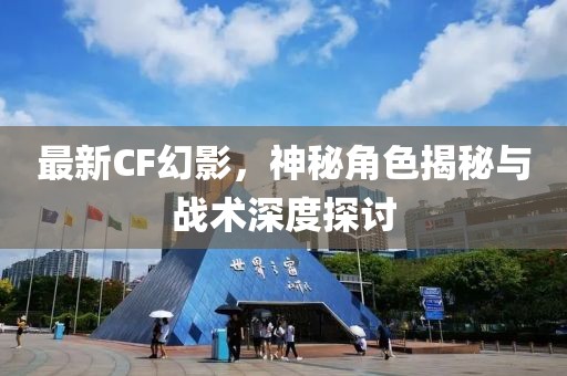 最新CF幻影，神秘角色揭秘与战术深度探讨