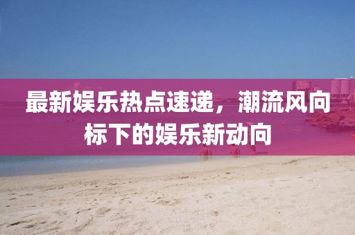 最新娱乐热点速递，潮流风向标下的娱乐新动向