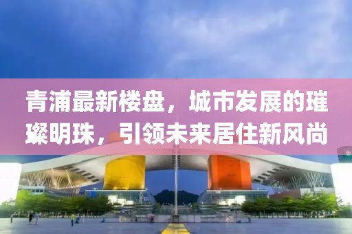 青浦最新楼盘，城市发展的璀璨明珠，引领未来居住新风尚