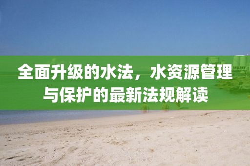 全面升级的水法，水资源管理与保护的最新法规解读