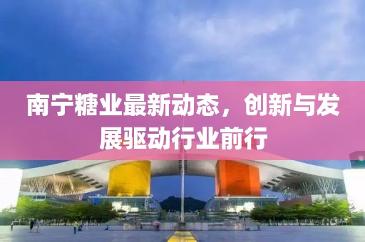南宁糖业最新动态，创新与发展驱动行业前行