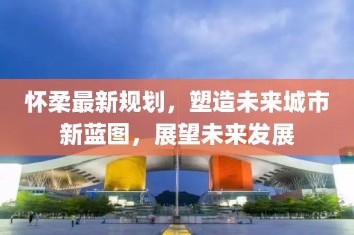 怀柔最新规划，塑造未来城市新蓝图，展望未来发展