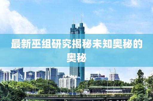 最新巫组研究揭秘未知奥秘的奥秘