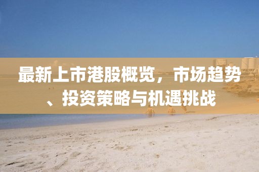 最新上市港股概览，市场趋势、投资策略与机遇挑战