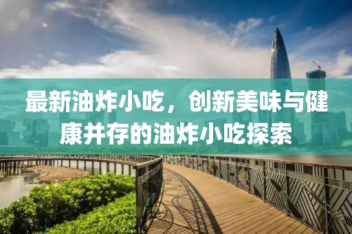 最新油炸小吃，创新美味与健康并存的油炸小吃探索