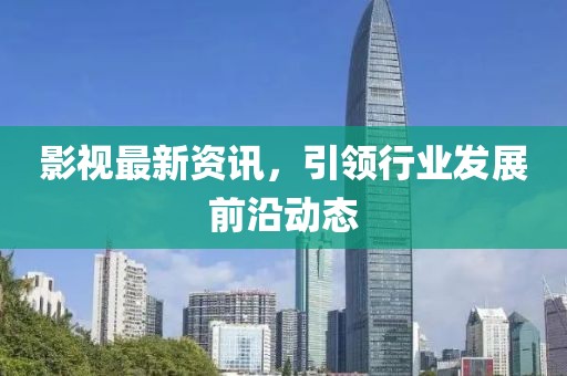 影视最新资讯，引领行业发展前沿动态