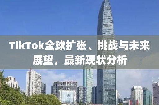 TikTok全球扩张、挑战与未来展望，最新现状分析