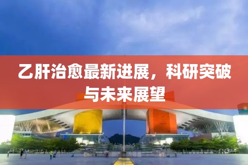 乙肝治愈最新进展，科研突破与未来展望