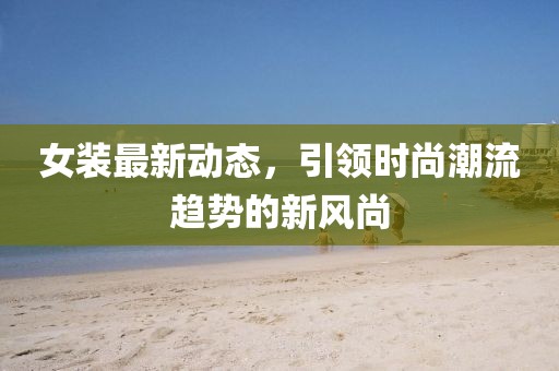 女装最新动态，引领时尚潮流趋势的新风尚