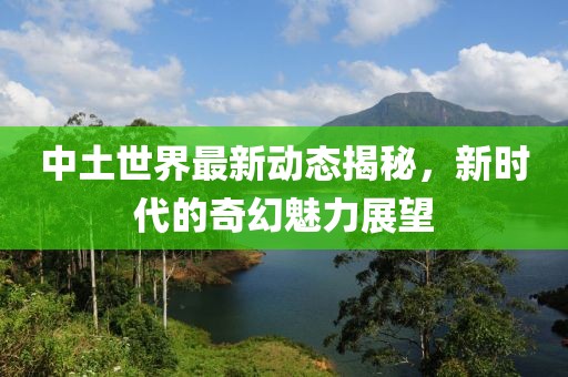中土世界最新动态揭秘，新时代的奇幻魅力展望