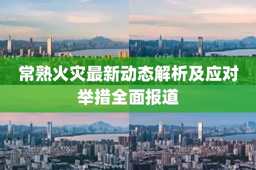 常熟火灾最新动态解析及应对举措全面报道