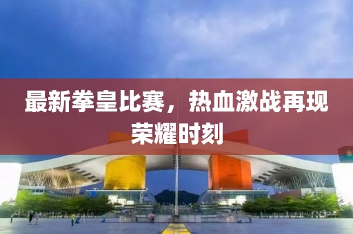 最新拳皇比赛，热血激战再现荣耀时刻