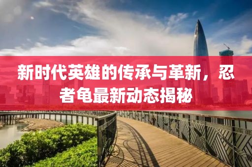 新时代英雄的传承与革新，忍者龟最新动态揭秘