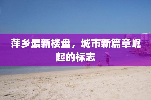 萍乡最新楼盘，城市新篇章崛起的标志