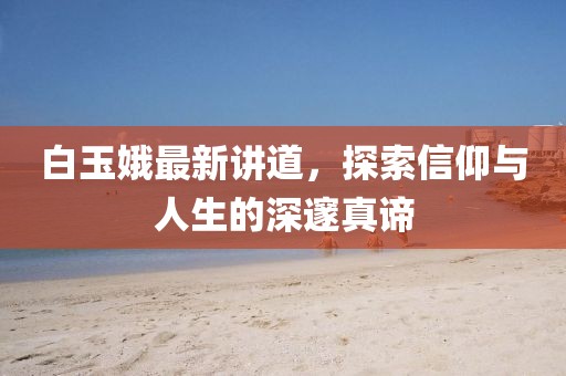白玉娥最新讲道，探索信仰与人生的深邃真谛