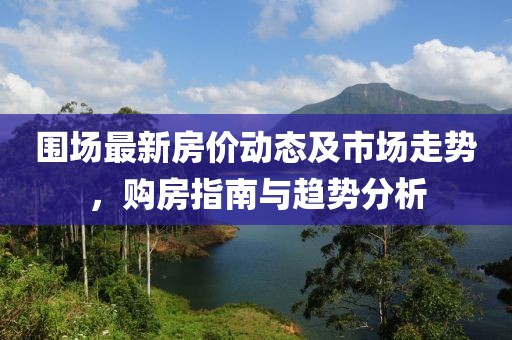 围场最新房价动态及市场走势，购房指南与趋势分析