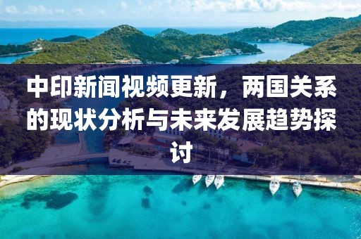 中印新闻视频更新，两国关系的现状分析与未来发展趋势探讨