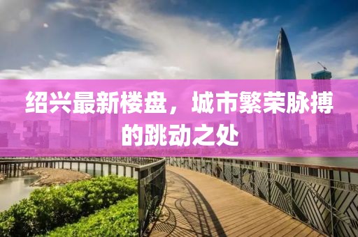 绍兴最新楼盘，城市繁荣脉搏的跳动之处
