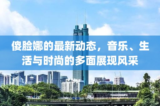 傻脸娜的最新动态，音乐、生活与时尚的多面展现风采