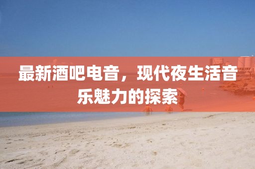 最新酒吧电音，现代夜生活音乐魅力的探索